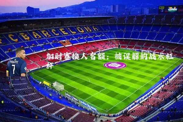 加时赛换人名额:被误解的战术杠杆